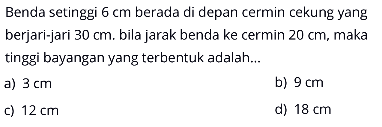 Benda setinggi  6 cm  berada di depan cermin cekung yang berjari-jari  30 cm. Bila jarak benda ke cermin  20 cm , maka tinggi bayangan yang terbentuk adalah...