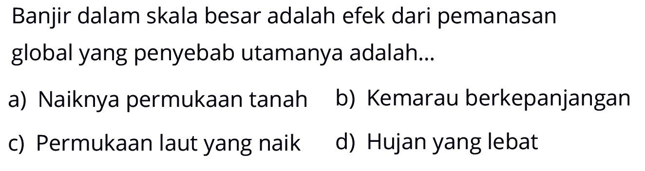 Banjir dalam skala besar adalah efek dari pemanasan global yang penyebab utamanya adalah... a) Naiknya permukaan tanah b) Kemarau berkepanjangan c) Permukaan laut yang naik d) Hujan yang lebat 