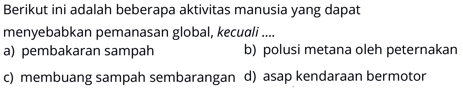 Berikut ini adalah beberapa aktivitas manusia yang dapat menyebabkan pemanasan global, kecuali .... a) pembakaran sampah b) polusi metana oleh peternakan c) membuang sampah sembarangan d) asap kendaraan bermotor 