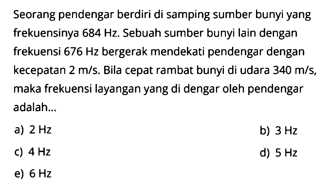 Seorang pendengar berdiri di samping sumber bunyi yang frekuensinya  684 Hz. Sebuah sumber bunyi lain dengan frekuensi  676 Hz  bergerak mendekati pendengar dengan kecepatan 2 m/s. Bila cepat rambat bunyi di udara 340 m/s, maka frekuensi layangan yang di dengar oleh pendengar adalah...