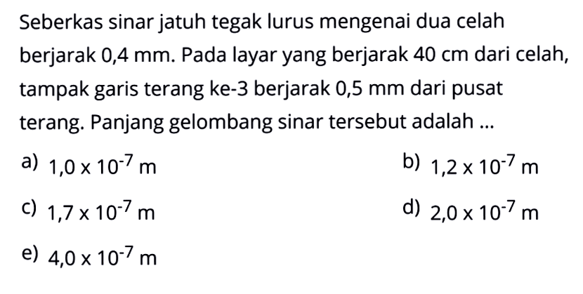 Seberkas sinar jatuh tegak lurus mengenai dua celah berjarak  0,4 mm. Pada layar yang berjarak 40 cm dari celah, tampak garis terang ke-3 berjarak 0,5 mm dari pusat terang. Panjang gelombang sinar tersebut adalah ...
