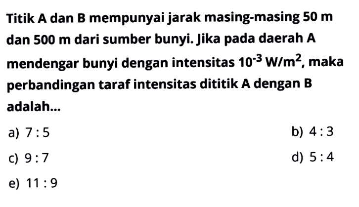 Titik A dan B mempunyai jarak masing-masing  5 0  m  dan  5 0 0 m  dari sumber bunyi. Jika pada daerah A mendengar bunyi dengan intensitas  10^-3 W / m^2 , maka perbandingan taraf intensitas di titik A dengan B adalah...a)  7: 5 b)  4: 3 c)  9: 7 d)  5: 4 e)  11: 9 