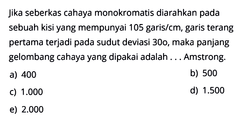 jika seberkas cahaya monokromatis diarahkan pada sebuah kisi yang mempunyai 105 garis/cm, garis terang pertama terjadi pada sudut deviasi 30, maka panjang gelombang cahaya yang dipakai adalah ... Amstrong.