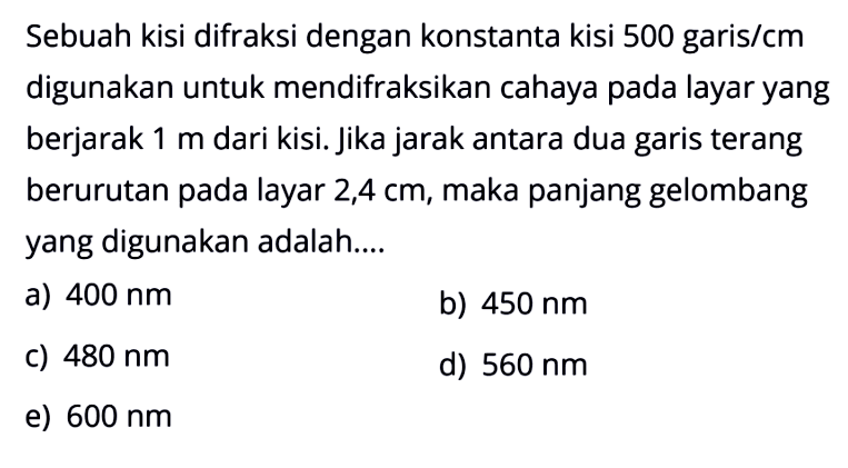 Sebuah kisi difraksi dengan konstanta kisi 500 garis/cm digunakan untuk mendifraksikan cahaya pada layar yang berjarak 1 m dari kisi. Jika jarak antara dua garis terang berurutan pada layar 2,4 cm, maka panjang gelombang yang digunakan adalah....