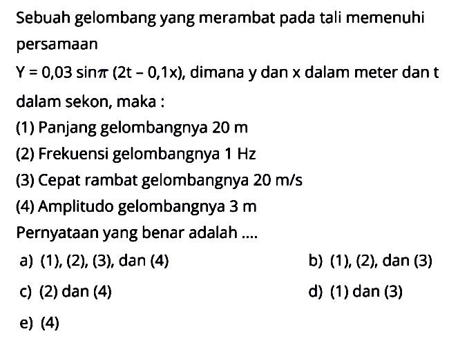 Sebuah gelombang yang merambat pada tali memenuhi persamaan Y=0,03 sin pi(2t-0,1x), dimana y dan x dalam meter dan t dalam sekon, maka:(1) Panjang gelombangnya 20 m(2) Frekuensi gelombangnya 1 Hz(3) Cepat rambat gelombangnya 20 m/s(4) Amplitudo gelombangnya  3 mPernyataan yang benar adalah ....