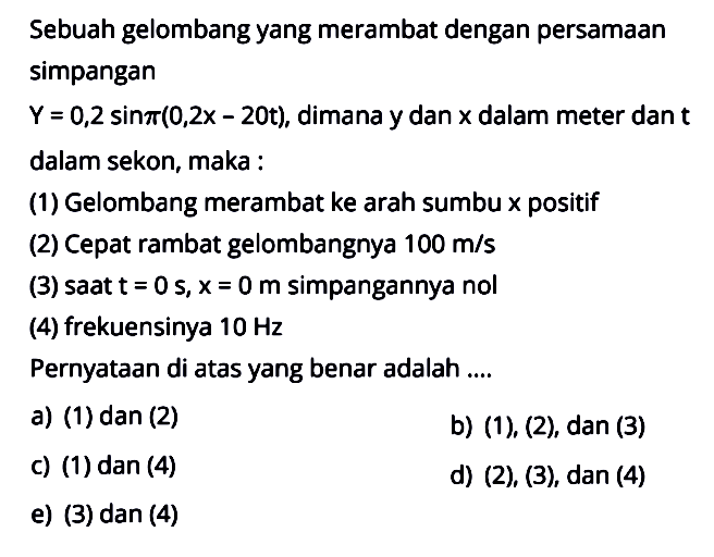 Sebuah gelombang yang merambat dengan persamaan simpangan Y=0,2 sin pi(0,2x-20t), dimana y dan x dalam meter dan t dalam sekon, maka:(1) Gelombang merambat ke arah sumbu x positif(2) Cepat rambat gelombangnya  100 m/s (3) saat t=0 s, x=0 m simpangannya nol(4) frekuensinya 10 Hz Pernyataan di atas yang benar adalah ....a) (1) dan (2)b)  (1),(2), dan(3) c) (1) dan (4)d)  (2),(3), dan(4) e) (3) dan (4)