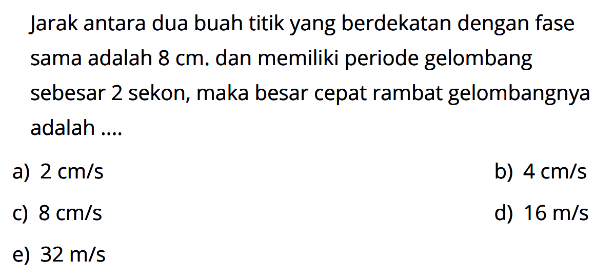 Jarak antara dua buah titik yang berdekatan dengan fase sama adalah  8 cm. dan memiliki periode gelombang sebesar 2 sekon, maka besar cepat rambat gelombangnya adalah ....