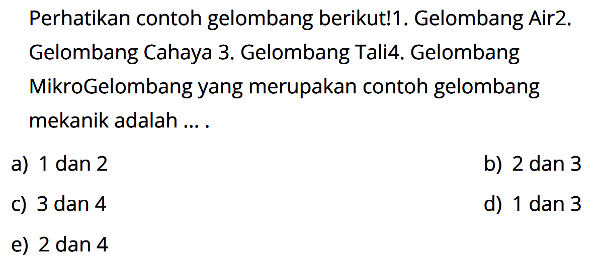 Perhatikan contoh gelombang berikut!1. Gelombang Air2. Gelombang Cahaya3. Gelombang Tali4. Gelombang MikroGelombang yang merupakan contoh gelombang mekanik adalah ....a) 1 dan 2b) 2 dan 3c) 3 dan 4d) 1 dan 3e) 2 dan 4