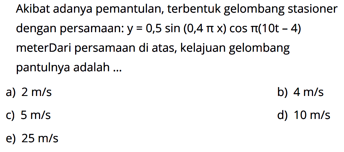 Akibat adanya pemantulan, terbentuk gelombang stasioner dengan persamaan: y=0,5 sin (0,4 pi x) cos pi(10t-4) meter Dari persamaan di atas, kelajuan gelombang pantulnya adalah ...