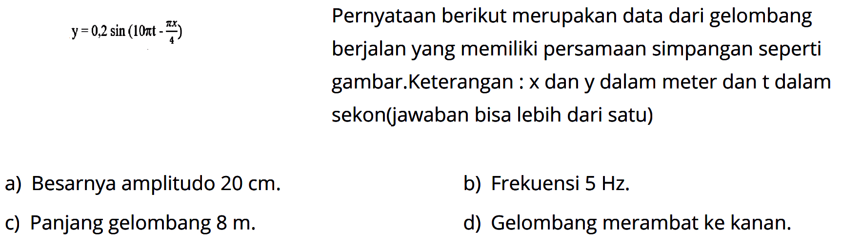 Pernyataan berikut merupakan data dari gelombangberjalan yang memiliki persamaan simpangan sepertigambar. y=0,2 sin(pi t - pi x/4)Keterangan: x dan y dalam meter dan t dalamsekon(jawaban bisa lebih dari satu)b) Frekuensi 5 Hz.d) Gelombang merambat ke kanan.a) Besarnya amplitudo 20 cm.b) Frekuensi 5 Hz.c) Panjang gelombang 8 m.d) Gelombang merambat ke kanan.