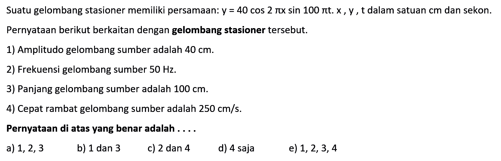 Suatu gelombang stasioner memiliki persamaan: y=40 cos(2 pi x) sin(100 pi t). x, y, t dalam satuan cm dan sekon. Pernyataan berikut berkaitan dengan gelombang stasioner tersebut. 1) Amplitudo gelombang sumber adalah 40 cm. 2) Frekuensi gelombang sumber 50 Hz. 3) Panjang gelombang sumber adalah 100 cm. 4) Cepat rambat gelombang sumber adalah 250 cm/s. Pernyataan di atas yang benar adalah ....