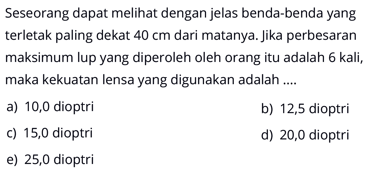 Seseorang dapat melihat dengan jelas benda-benda yang terletak paling dekat 40 cm dari matanya. jika perbesaran maksimum lup yang diperoleh oleh orang itu adalah 6 kali, maka kekuatan lensa yang digunakan adalah....