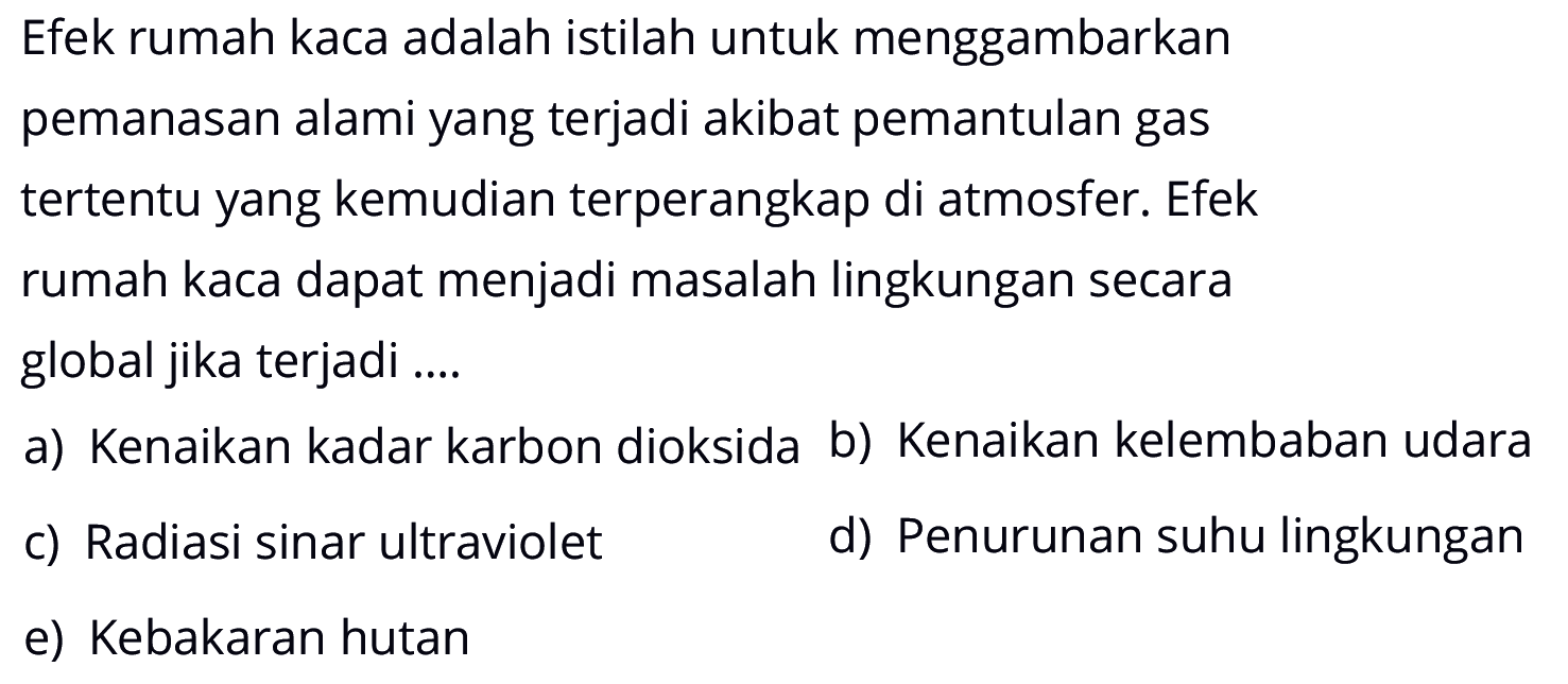 Efek rumah kaca adalah istilah untuk menggambarkan pemanasan alami yang terjadi akibat pemantulan gas tertentu yang kemudian terperangkap di atmosfer. Efek rumah kaca dapat menjadi masalah lingkungan secara global jika terjadi ....a) Kenaikan kadar karbon dioksida b) Kenaikan kelembaban udara c) Radiasi sinar ultraviolet d) Penurunan suhu lingkungan e) Kebakaran hutan