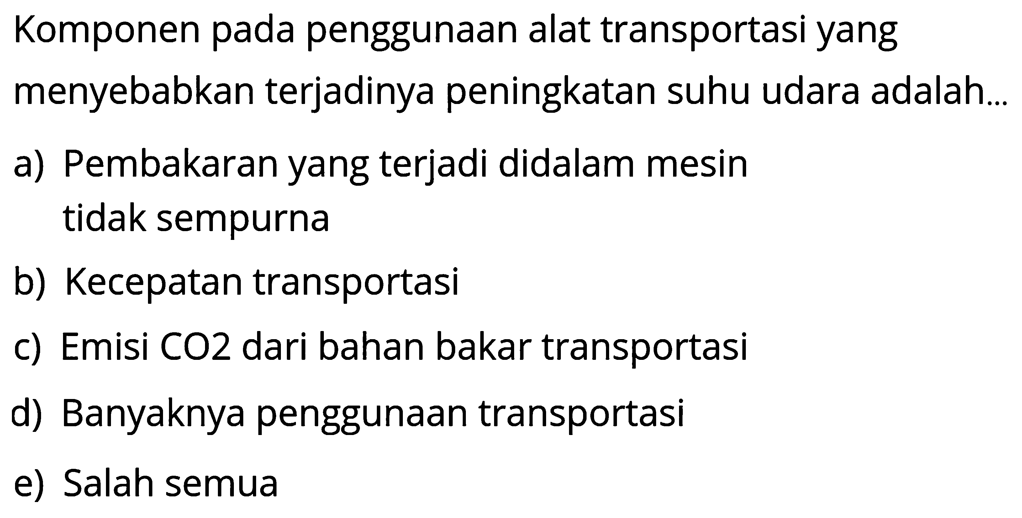 Komponen pada penggunaan alat transportasi yang menyebabkan terjadinya peningkatan suhu udara adalah... a) Pembakaran yang terjadi didalam mesin tidak sempurna b) Kecepatan transportasi c) Emisi CO2 dari bahan bakar transportasi d) Banyaknya penggunaan transportasi e) Salah semua