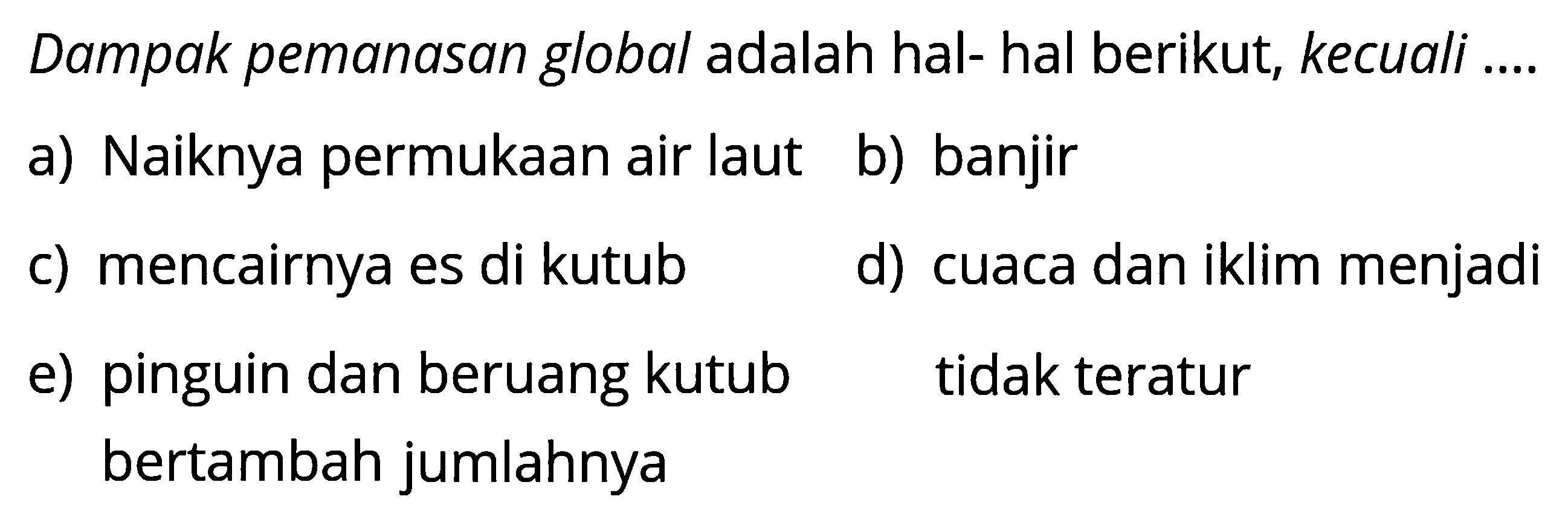 Dampak pemanasan global adalah hal- hal berikut, kecuali ....a) Naiknya permukaan air laut b) banjir c) mencairnya es di kutub d) cuaca dan iklim menjadi tidak teratur e) pinguin dan beruang kutub bertambah jumlahnya 