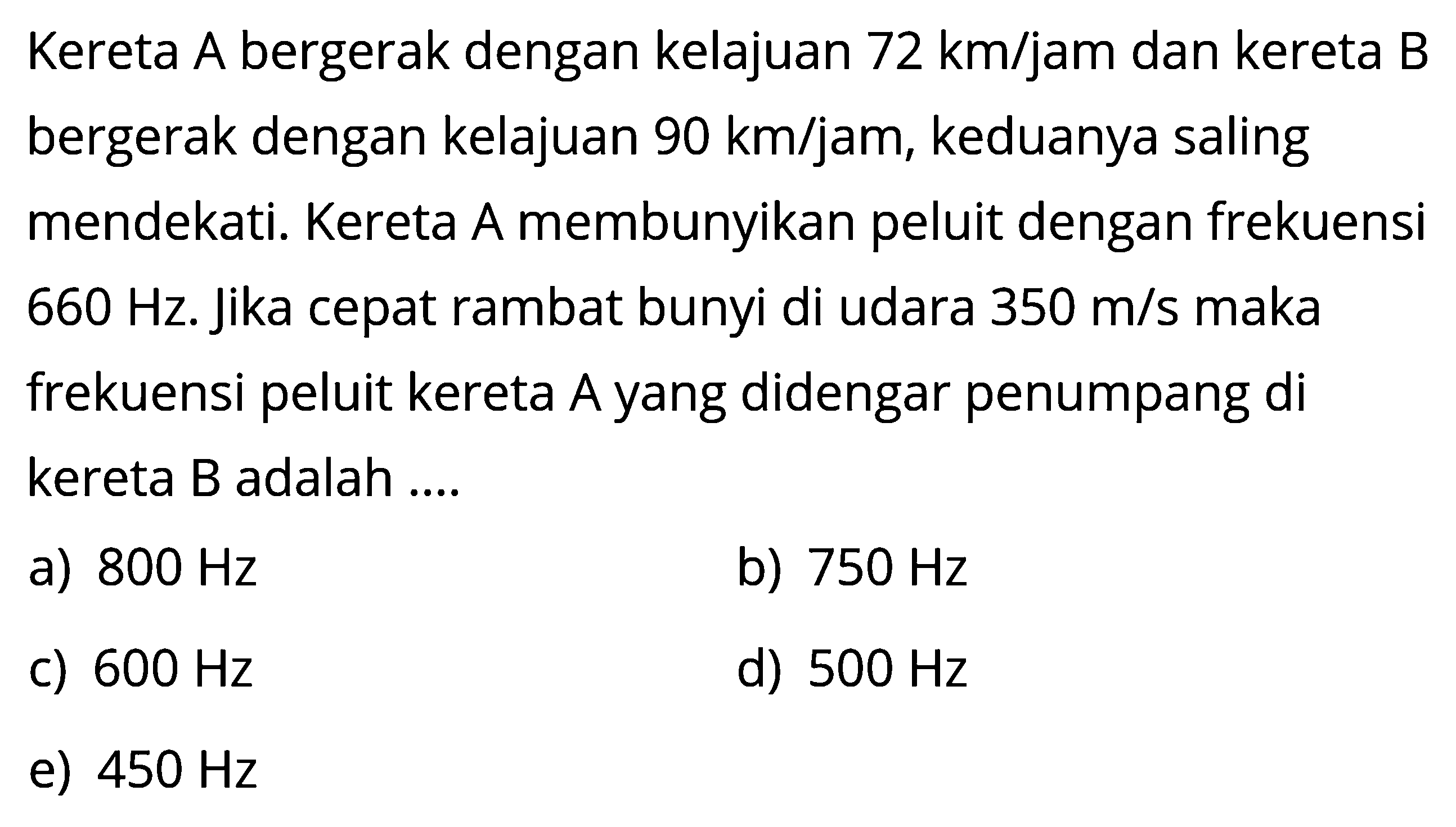 Kereta A bergerak dengan kelajuan 72 km/jam dan kereta B bergerak dengan kelajuan 90 km/jam, keduanya saling mendekati. Kereta A membunyikan peluit dengan frekuensi 660 Hz. Jika cepat rambat bunyi di udara 350 m/s maka frekuensi peluit kereta A yang didengar penumpang di kereta B adalah ...