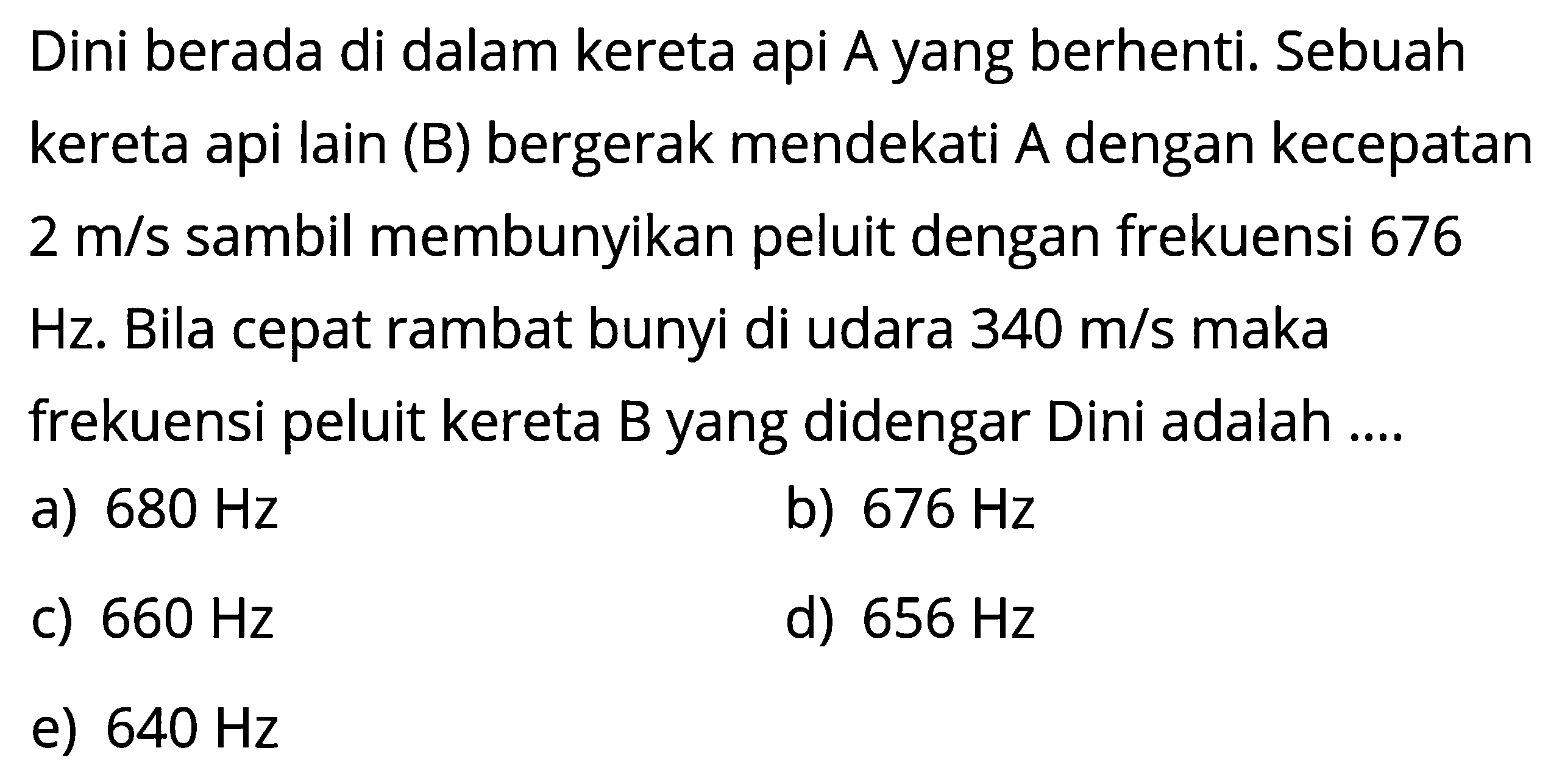 Dini berada di dalam kereta api A yang berhenti. Sebuah kereta api lain (B) bergerak mendekati A dengan kecepatan 2 m/s sambil membunyikan peluit dengan frekuensi 676 Hz. Bila cepat rambat bunyi di udara 340 m/s maka frekuensi peluit kereta B yang didengar Dini adalah ....