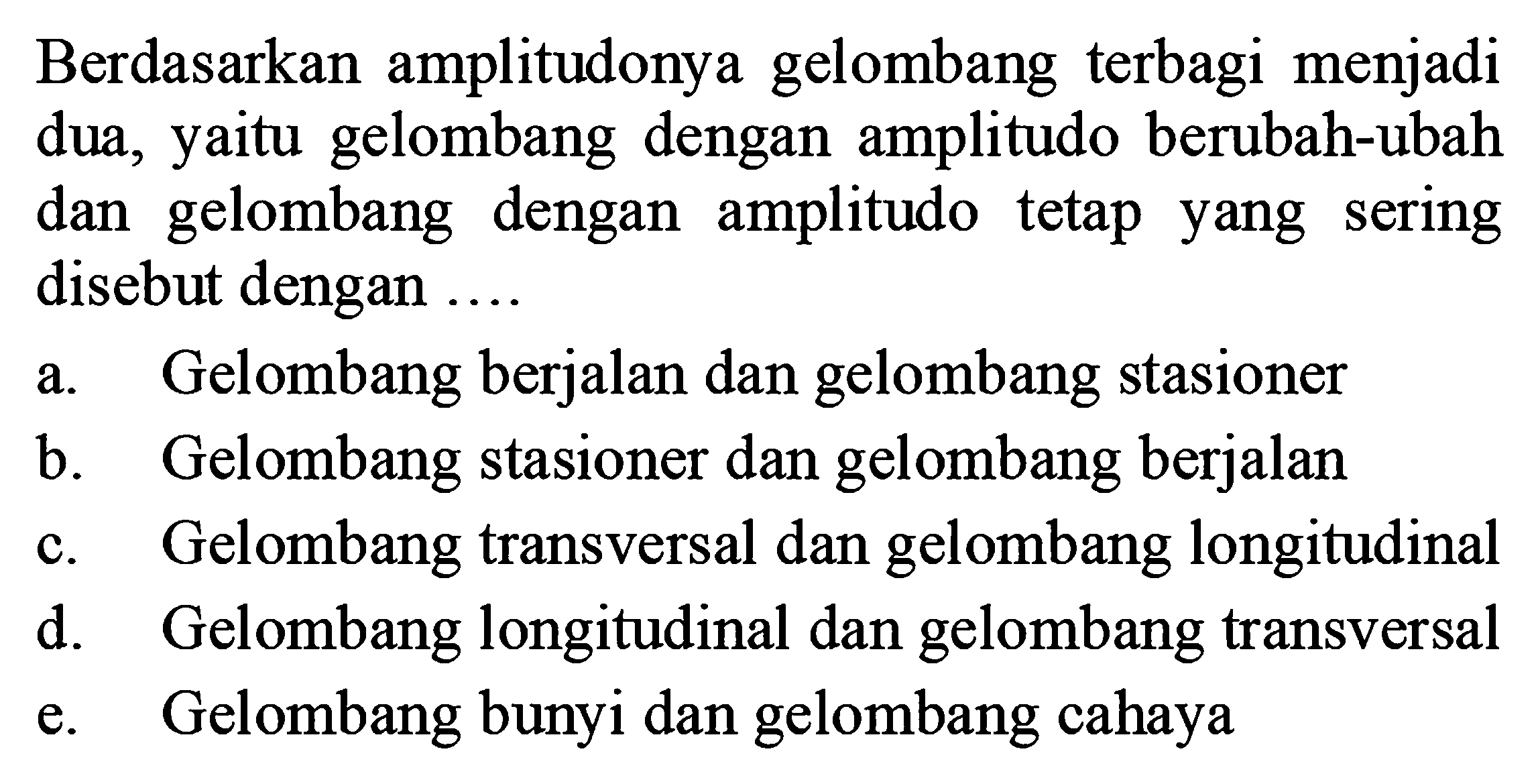 Berdasarkan amplitudonya gelombang terbagi menjadi dua, yaitu gelombang dengan amplitudo berubah-ubah dan gelombang dengan amplitudo tetap yang sering disebut dengan ....
a. Gelombang berjalan dan gelombang stasioner
b. Gelombang stasioner dan gelombang berjalan
c. Gelombang transversal dan gelombang longitudinal
d. Gelombang longitudinal dan gelombang transversal
e. Gelombang bunyi dan gelombang cahaya