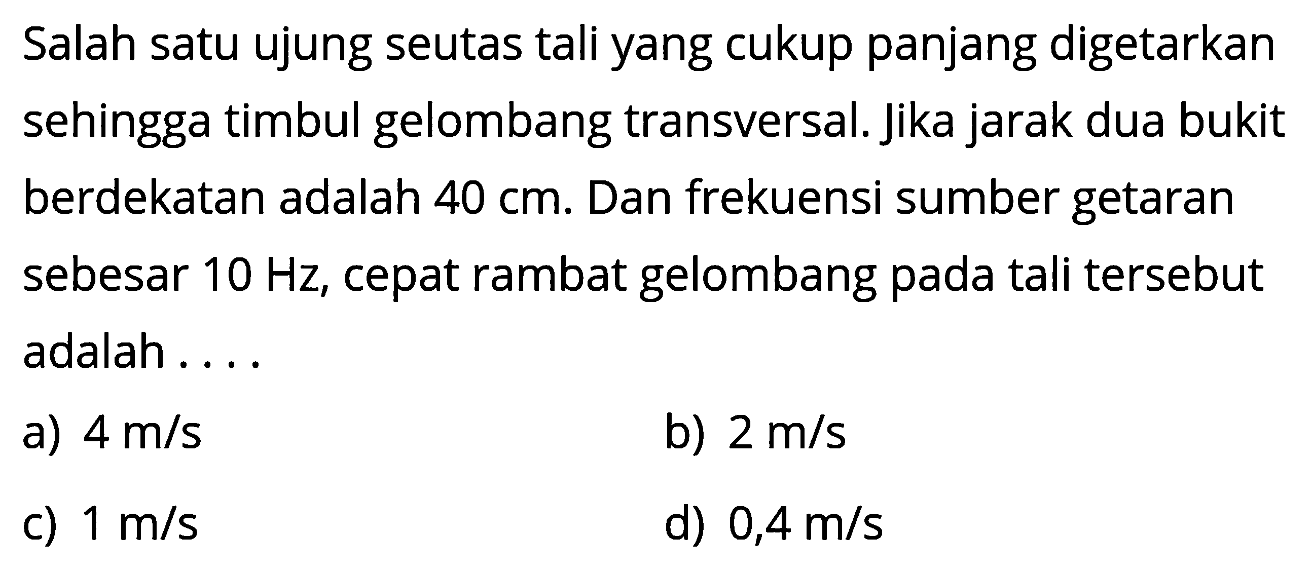 Salah satu ujung seutas tali yang cukup panjang digetarkan sehingga timbul gelombang transversal. Jika jarak dua bukit berdekatan adalah 40 cm. Dan frekuensi sumber getaran sebesar 10 Hz, cepat rambat gelombang pada tali tersebut adalah ....