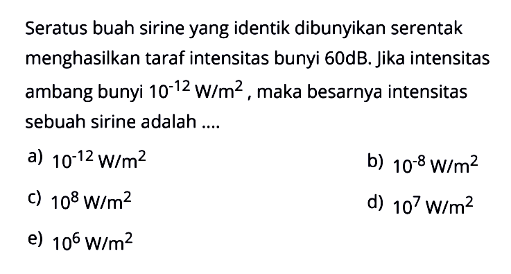 Seratus buah sirine yang identik dibunyikan serentak menghasilkan taraf intensitas bunyi 60 dB. Jika intensitas ambang bunyi 10^-12 W/m^2, maka besarnya intensitas sebuah sirine adalah....