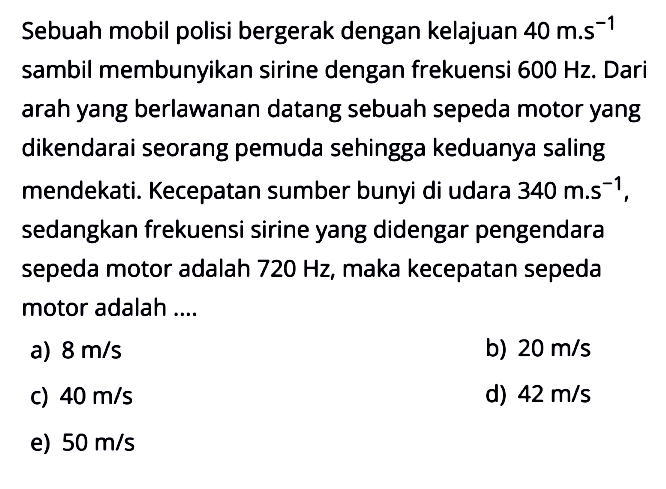 Sebuah mobil polisi bergerak dengan kelajuan  40 m . s^-1  sambil membunyikan sirine dengan frekuensi  600 Hz . Dari arah yang berlawanan datang sebuah sepeda motor yang dikendarai seorang pemuda sehingga keduanya saling mendekati. Kecepatan sumber bunyi di udara  340 m . s^-1 , sedangkan frekuensi sirine yang didengar pengendara sepeda motor adalah  720 Hz , maka kecepatan sepeda motor adalah ....a)  8 m/s b)  20 m/s c)  40 m/s d)  42 m/s e)  50 m/s 