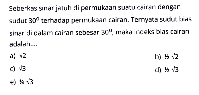 Seberkas sinar jatuh di permukaan suatu cairan dengan sudut 30 terhadap permukaan cairan. Ternyata sudut bias sinar di dalam cairan sebesar 30, maka indeks bias cairan adalah....