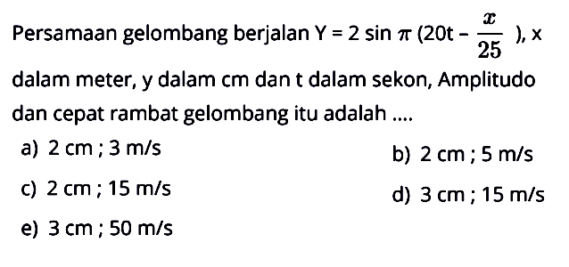 Persamaan gelombang berjalan  Y=2 sin pi(20t- x/25), x  dalam meter, y dalam cm dan t dalam sekon, Amplitudo dan cepat rambat gelombang itu adalah ....