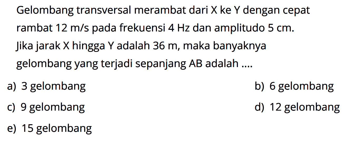 Gelombang transversal merambat dari X ke Y dengan cepat rambat 12 m/s pada frekuensi 4 Hz dan amplitudo 5 cm. jika jarak X hingga Y adalah 36 m, maka banyaknya gelombang yang terjadi sepanjang AB adalah ....