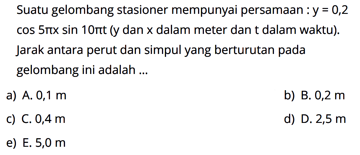 Suatu gelombang stasioner mempunyai persamaan : y=0,2cos(5pi x)sin(10pi t) (y dan x dalam meter dan t dalam waktu). Jarak antara perut dan simpul yang berturutan pada gelombang ini adalah ...