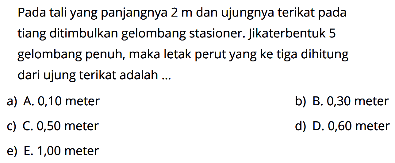 Pada tali yang panjangnya 2 m dan ujungnya terikat pada tiang ditimbulkan gelombang stasioner. Jika terbentuk 5 gelombang penuh, maka letak perut yang ke tiga dihitung dari ujung terikat adalah ...