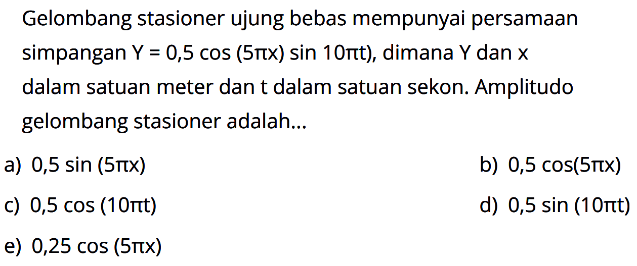 Gelombang stasioner ujung bebas mempunyai persamaan simpangan  Y=0,5 cos (5 pi x) sin 10 pi t) , dimana  Y  dan  x  dalam satuan meter dan t dalam satuan sekon. Amplitudo gelombang stasioner adalah...