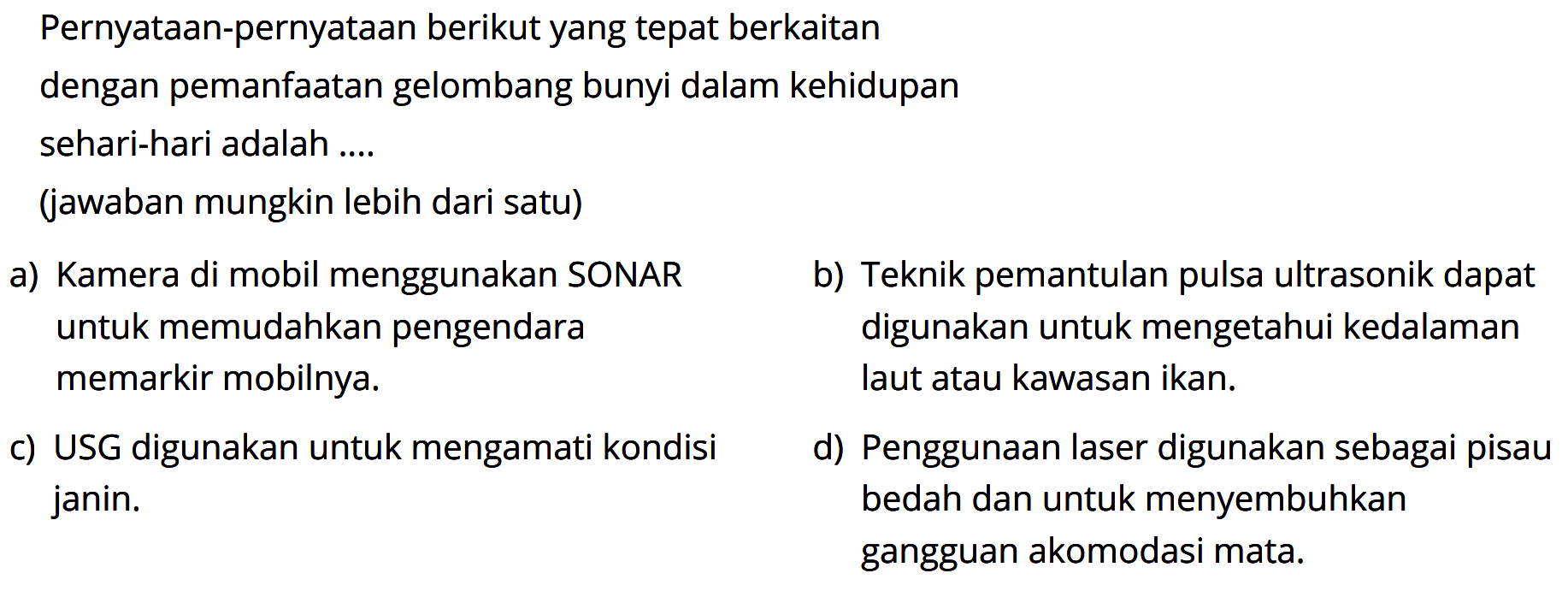 Pernyataan-pernyataan berikut yang tepat berkaitan dengan pemanfaatan gelombang bunyi dalam kehidupan sehari-hari adalah ....(jawaban mungkin lebih dari satu)a) Kamera di mobil menggunakan SONAR untuk memudahkan pengendara memarkir mobilnya. b) Teknik pemantulan pulsa ultrasonik dapat digunakan untuk mengetahui kedalaman laut atau kawasan ikan. c) USG digunakan untuk mengamati kondisi  janin. d) Penggunaan laser digunakan sebagai pisau bedah dan untuk menyembuhkan gangguan akomodasi mata.  