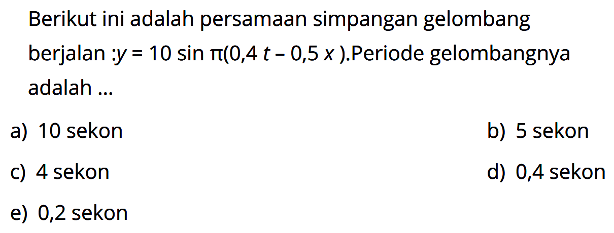 Berikut ini adalah persamaan simpangan gelombang berjalan:  y=10 sin pi(0,4 t-0,5 x). Periode gelombangnya adalah ...