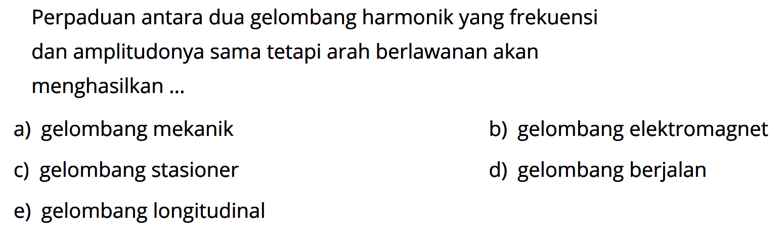 Perpaduan antara dua gelombang harmonik yang frekuensi dan amplitudonya sama tetapi arah berlawanan akan menghasilkan ...a) gelombang mekanikb) gelombang elektromagnetc) gelombang stasionerd) gelombang berjalane) gelombang longitudinal