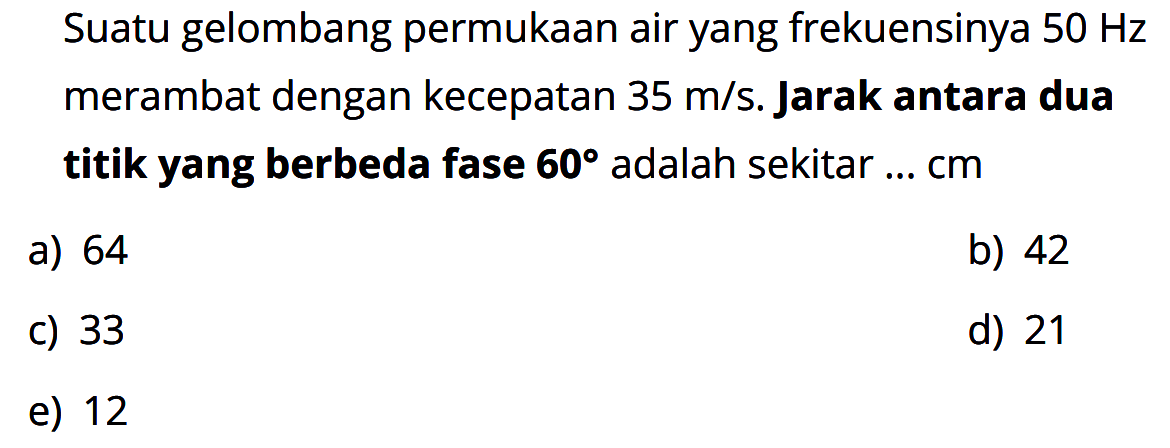 Suatu gelombang permukaan air yang frekuensinya 50 Hz merambat dengan kecepatan 35 m/s. Jarak antara dua titik yang berbeda fase 60 adalah sekitar ... cm