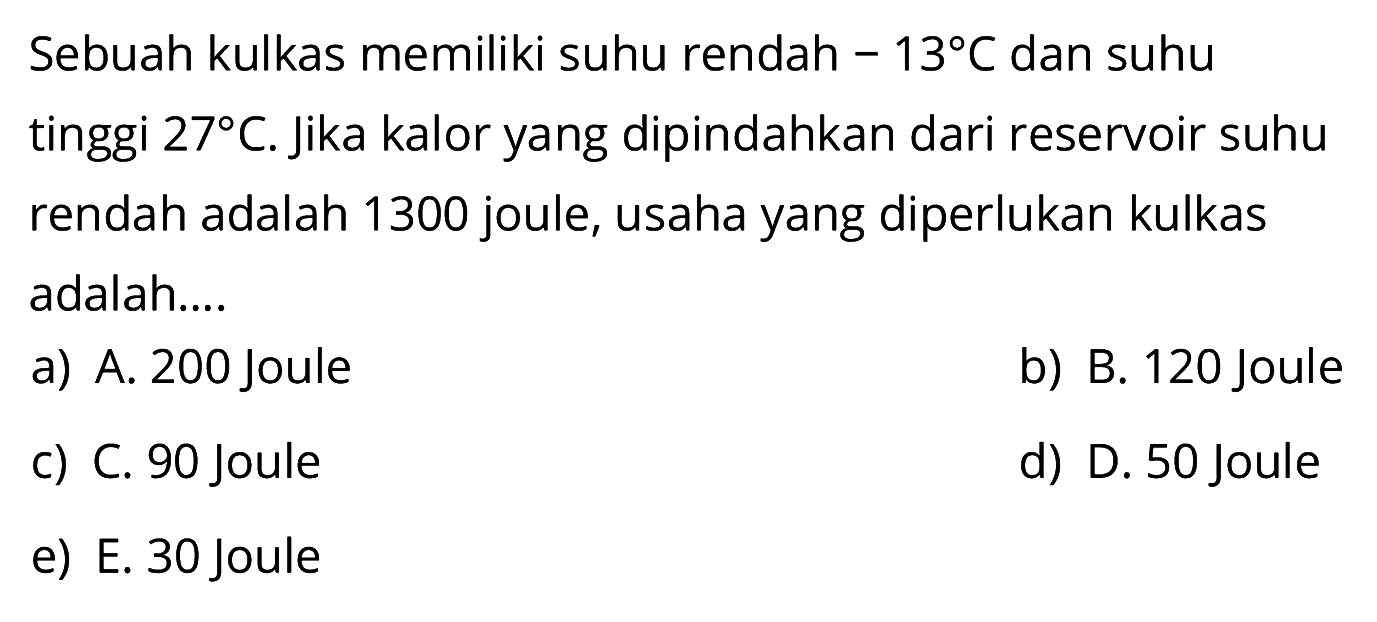 Sebuah kulkas memiliki suhu rendah  -13 C  dan suhu tinggi  27 C . Jika kalor yang dipindahkan dari reservoir suhu rendah adalah 1300 joule, usaha yang diperlukan kulkas adalah....