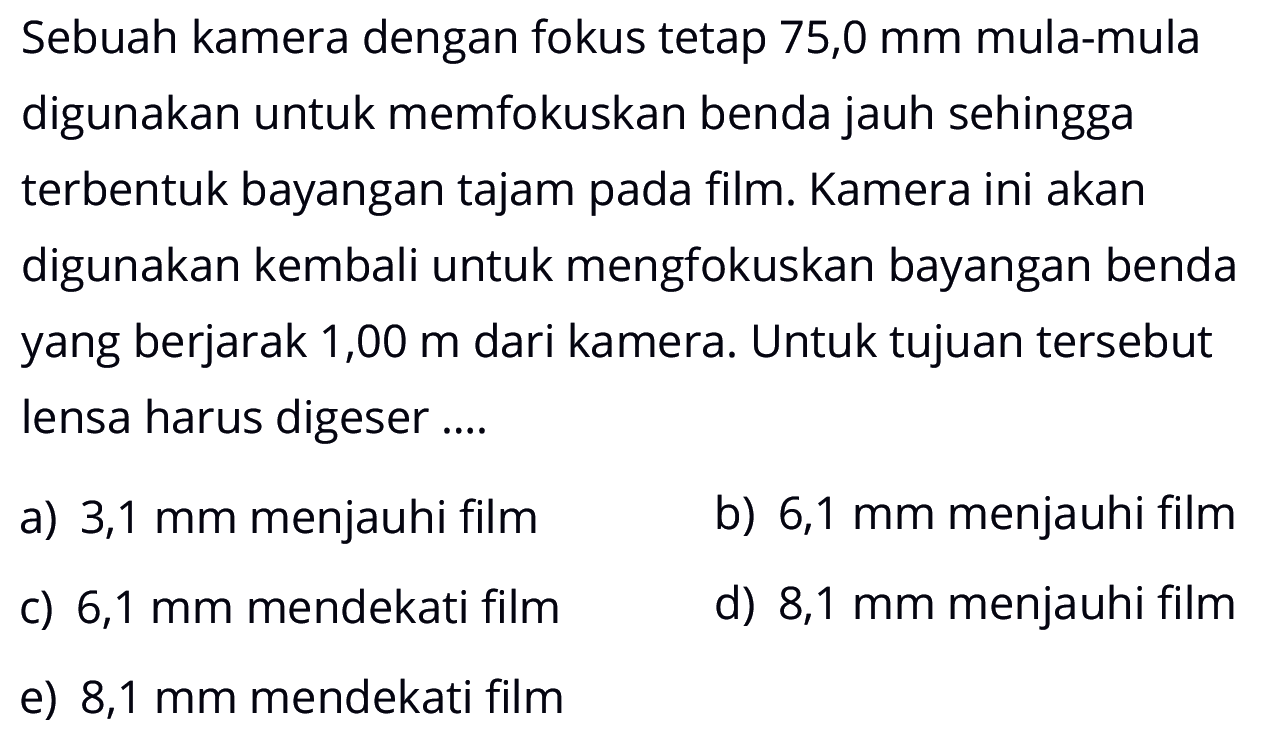 Sebuah kamera dengan fokus tetap  75,0 mm  mula-mula digunakan untuk memfokuskan benda jauh sehingga terbentuk bayangan tajam pada film. Kamera ini akan digunakan kembali untuk mengfokuskan bayangan benda yang berjarak 1,00  m  dari kamera. Untuk tujuan tersebut lensa harus digeser ....a)  3,1 mm  menjauhi filmb)  6,1 mm  menjauhi filmc)  6,1 mm  mendekati filmd)  8,1 mm  menjauhi filme)  8,1 mm  mendekati film