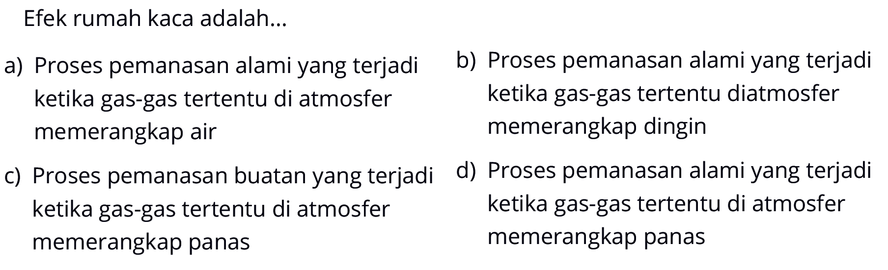 Efek rumah kaca adalah...a) Proses pemanasan alami yang terjadib) Proses pemanasan alami yang terjadi ketika gas-gas tertentu di atmosfer ketika gas-gas tertentu diatmosfer memerangkap air memerangkap dinginc) Proses pemanasan buatan yang terjadid) Proses pemanasan alami yang terjadi ketika gas-gas tertentu di atmosfer ketika gas-gas tertentu di atmosfer memerangkap panas memerangkap panas