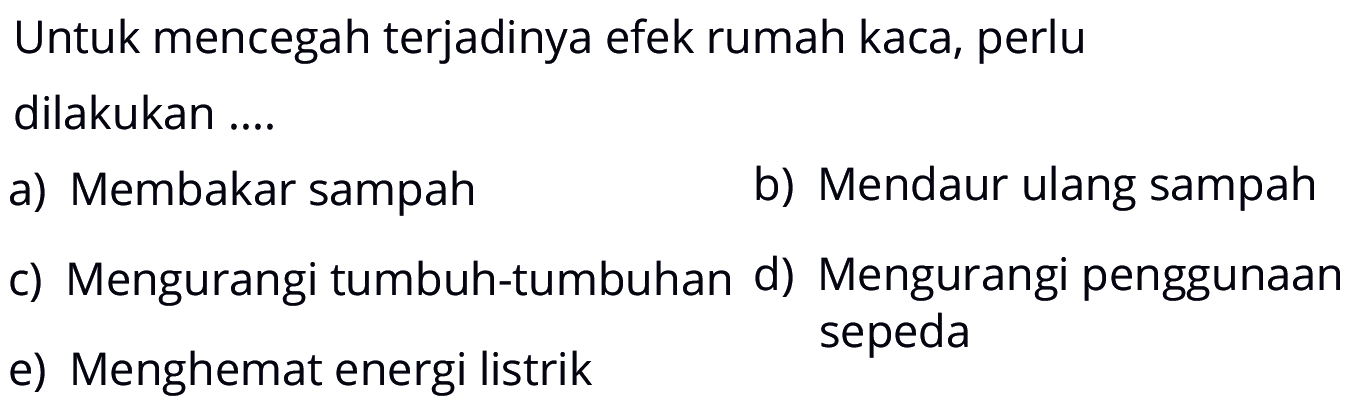 Untuk mencegah terjadinya efek rumah kaca, perlu dilakukan ....a) Membakar sampah b) Mendaur ulang sampah c) Mengurangi tumbuh-tumbuhan d) Mengurangi penggunaan e) Menghemat energi listrik sepeda