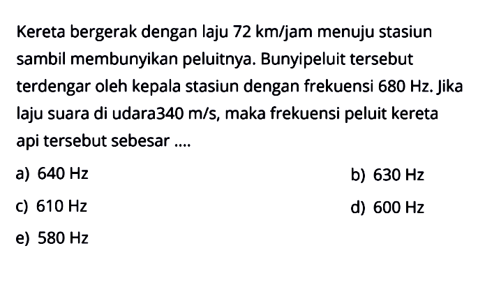 Kereta bergerak dengan laju 72km/jam  menuju stasiun sambil membunyikan peluitnya. Bunyi peluit tersebut terdengar oleh kepala stasiun dengan frekuensi 680Hz. Jika laju suara di udara 340 m/s, maka frekuensi peluit kereta api tersebut sebesar ....