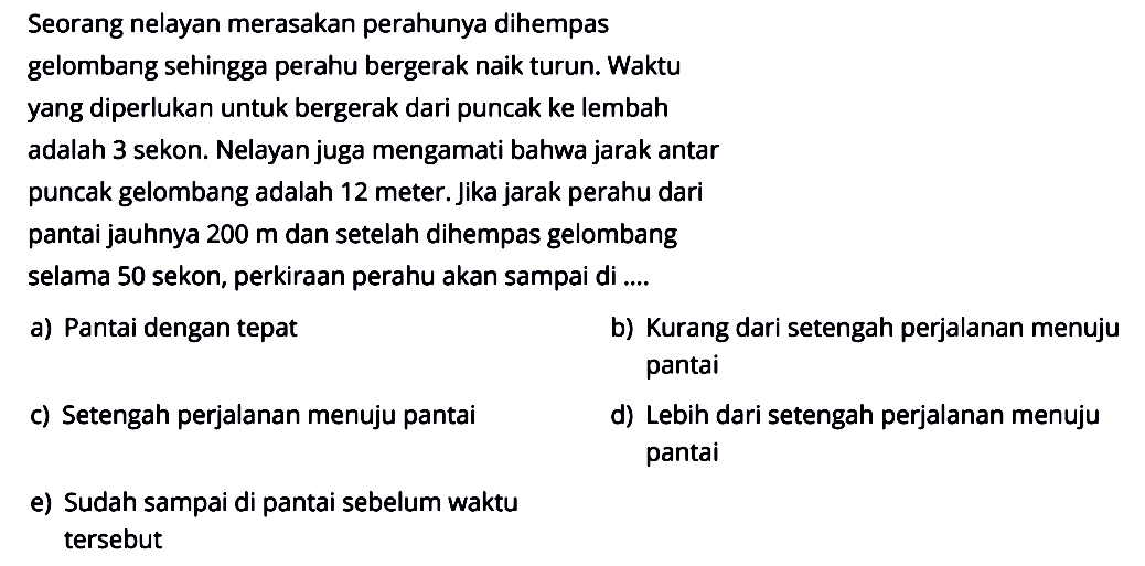 Seorang nelayan merasakan perahunya dihempas gelombang sehingga perahu bergerak naik turun. Waktu yang diperlukan untuk bergerak dari puncak ke lembah adalah 3 sekon. Nelayan juga mengamati bahwa jarak antar puncak gelombang adalah 12 meter. Jika jarak perahu dari pantai jauhnya  200 m  dan setelah dihempas gelombang selama 50 sekon, perkiraan perahu akan sampai di ....a) Pantai dengan tepatb) Kurang dari setengah perjalanan menuju pantaic) Setengah perjalanan menuju pantaid) Lebih dari setengah perjalanan menuju pantaie) Sudah sampai di pantai sebelum waktu tersebut 