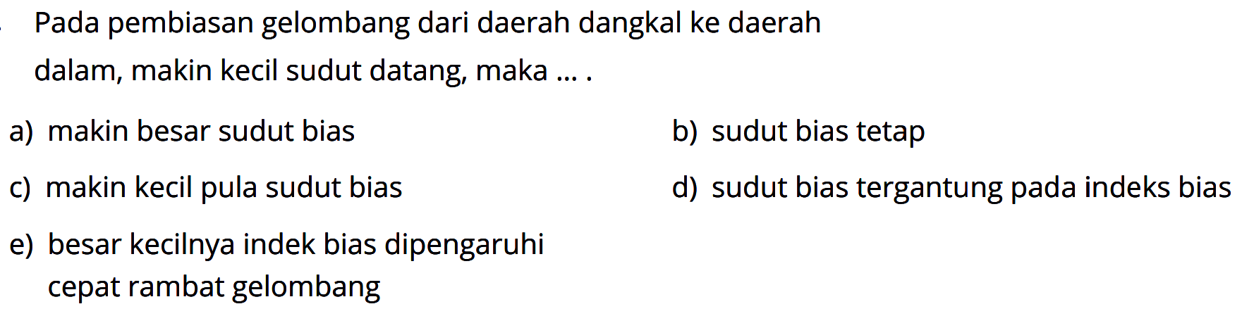 Pada pembiasan gelombang dari daerah dangkal ke daerah dalam, makin kecil sudut datang, maka .... a) makin besar sudut bias b) sudut bias tetap c) makin kecil pula sudut bias d) sudut bias tergantung pada indeks bias e) besar kecilnya indek bias dipengaruhi cepat rambat gelombang 