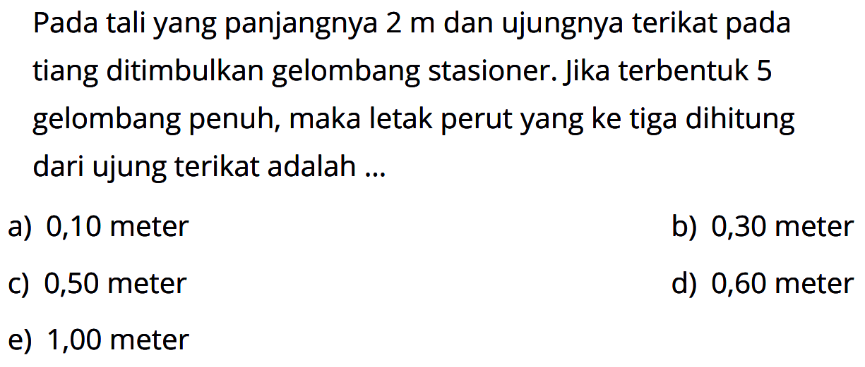 Pada tali yang panjangnya 2 m dan ujungnya terikat pada tiang ditimbulkan gelombang stasioner. Jika terbentuk 5 gelombang penuh, maka letak perut yang ke tiga dihitung dari ujung terikat adalah ...