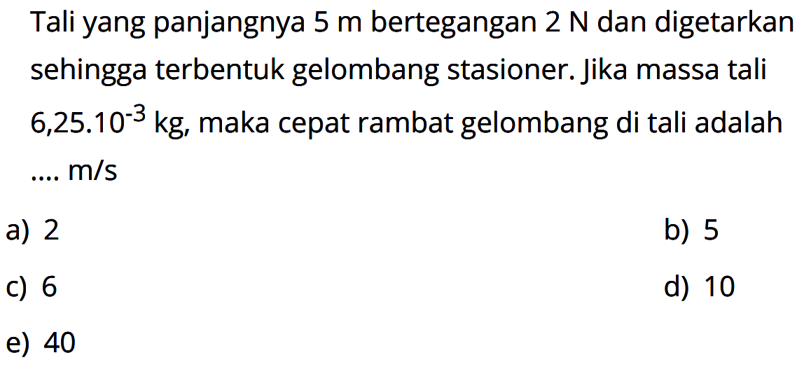 Tali yang panjangnya 5 m bertegangan 2 N dan digetarkan sehingga terbentuk gelombang stasioner. Jika massa tali 6,25.10^-3 kg, maka cepat rambat gelombang di tali adalah....m/s 