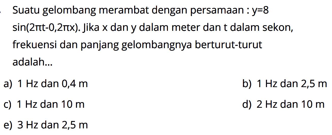 Suatu gelombang merambat dengan persamaan: y=8 sin(2 pi t-0,2 pi x). Jika x dan y dalam meter dan t dalam sekon, frekuensi dan panjang gelombangnya berturut-turut adalah ...