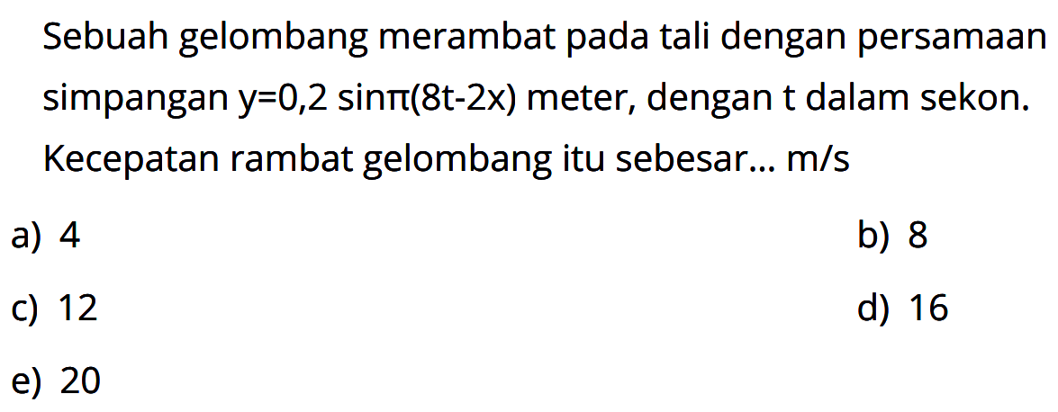 Sebuah gelombang merambat pada tali dengan persamaan simpangan  y=0,2 sin pi(8t-2x)  meter, dengan t dalam sekon. Kecepatan rambat gelombang itu sebesar...  m/s 
