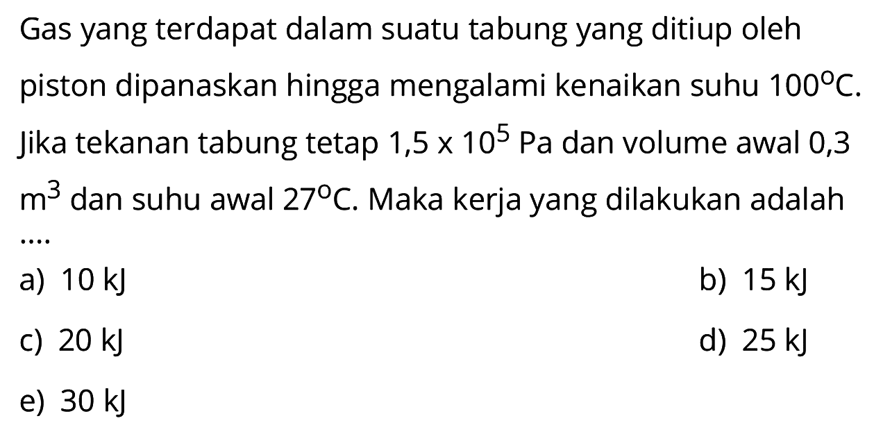 Gas yang terdapat dalam suatu tabung yang ditiup oleh piston dipanaskan hingga mengalami kenaikan suhu  100 C . Jika tekanan tabung tetap  1,5 x 10^5 Pa  dan volume awal 0,3  m^3  dan suhu awal  27 C . Maka kerja yang dilakukan adalah ....