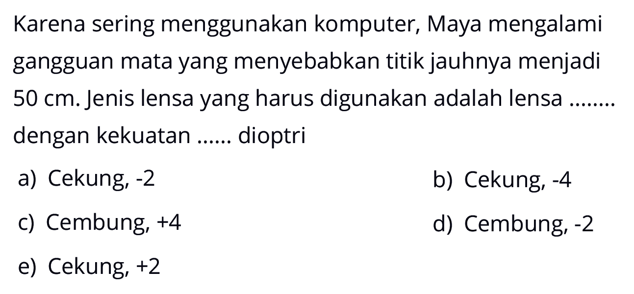 Karena sering menggunakan komputer, Maya mengalami gangguan mata yang menyebabkan titik jauhnya menjadi 50 cm. Jenis lensa yang harus digunakan adalah lensa dengan kekuatan...... dioptri