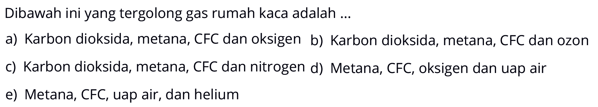 Dibawah ini yang tergolong gas rumah kaca adalah ...a) Karbon dioksida, metana, CFC dan oksigen b) Karbon dioksida, metana, CFC dan ozonc) Karbon dioksida, metana, CFC dan nitrogen d) Metana, CFC, oksigen dan uap aire) Metana, CFC, uap air, dan helium