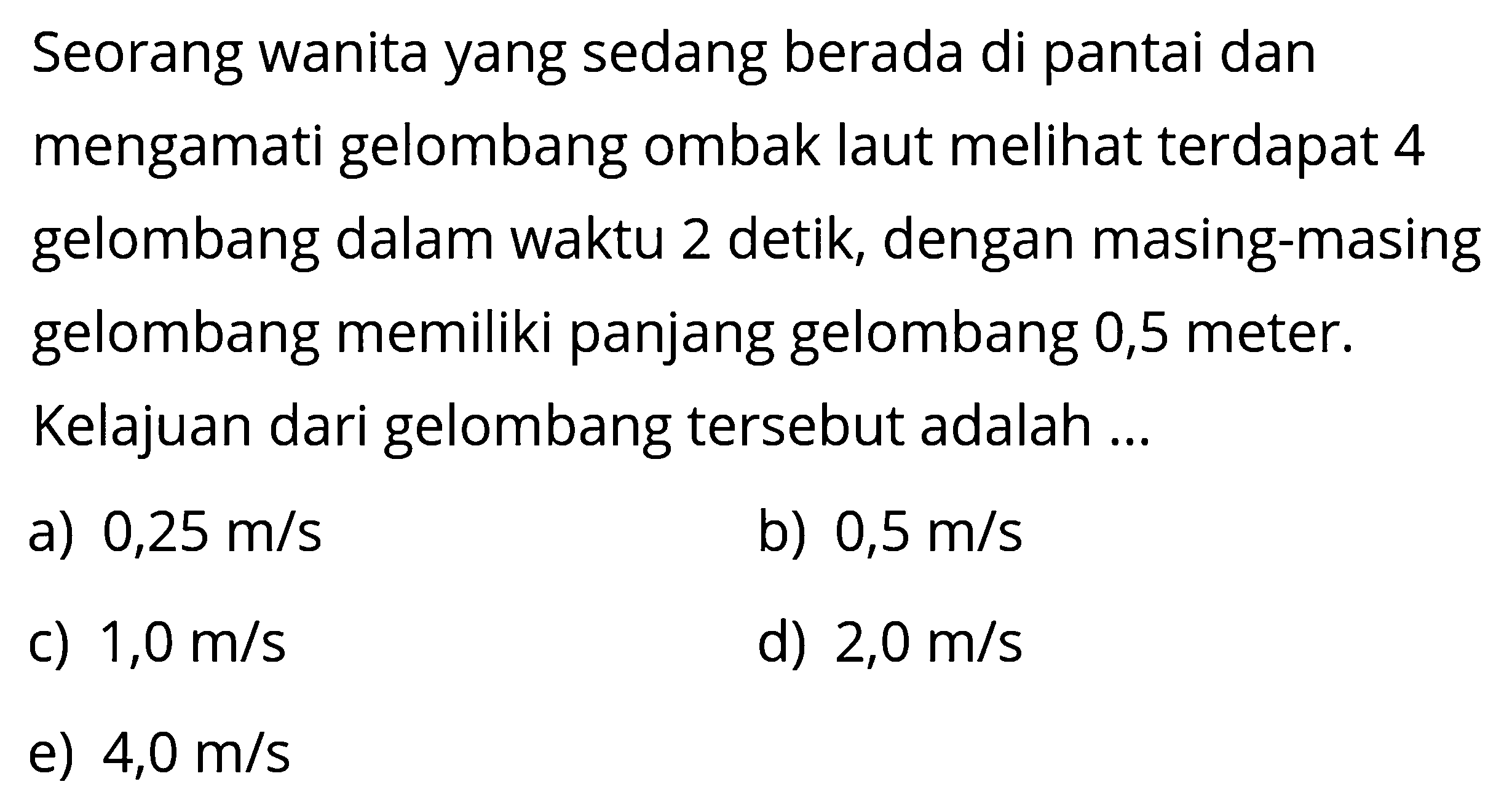 Seorang wanita yang sedang berada di pantai dan mengamati gelombang ombak laut melihat terdapat 4 gelombang dalam waktu 2 detik, dengan masing-masing gelombang memiliki panjang gelombang 0,5 meter. Kelajuan dari gelombang tersebut adalah...